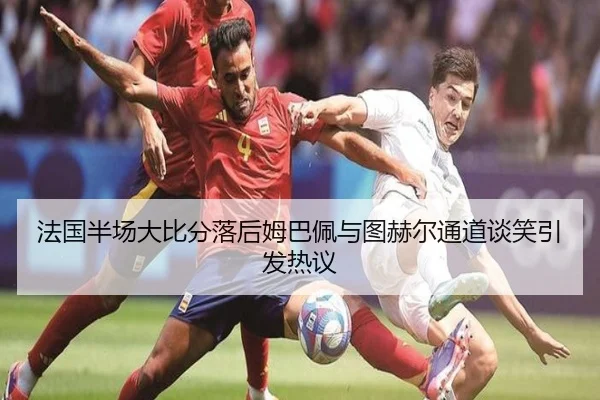 法国半场大比分落后姆巴佩与图赫尔通道谈笑引发热议
