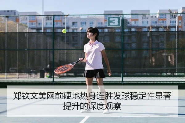 郑钦文美网前硬地热身连胜发球稳定性显著提升的深度观察
